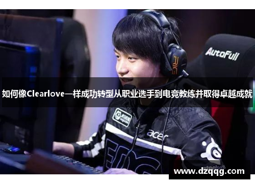 如何像Clearlove一样成功转型从职业选手到电竞教练并取得卓越成就